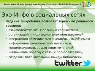 Экологический информационный центр «Эко-Инфо» ЦНБ НАН Беларуси


Бюллетень «Зеленая Беларусь»
Ежедневная экологическая электронная газета
Эко-Инфо в социальных сетях
«Эко-Инфо Daily»
     Разделы:
(http://paper.li/ecoinfo_by/1325839988)
  Ведение микроблога позволяет в режиме реального
     • «Новости-Беларуси: экологический аспект»
  времени:
  • взаимодействоватьи устойчивое развитие»
     • «США: экология с большим количеством
    организаций и индивидуальных пользователей;
     • «News & Events in Belarus»
  • оперативно обмениваться значительным объемом
     • «Экоинформация: мировые тенденции»
    информации экологической тематики и
     • «Публицистика»
    концентрировать ее для своих читателей;
     • «Мнение обратную
  • налаживатьэкспертов»связь с пользователями;
     • «Интересные факты»
  • создавать положительный имидж библиотеки.
     • «Даты месяца»
     • «Новые поступления»
 