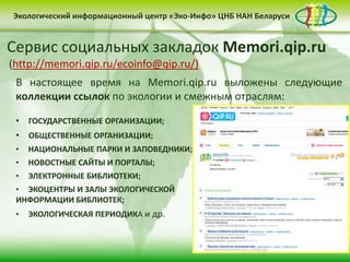 Экологический информационный центр «Эко-Инфо» ЦНБ НАН Беларуси


Бюллетень «Зеленая Беларусь»
Ежедневная экологическая электронная газета
Twitter
Сервис социальных закладок Memori.qip.ru
«Эко-Инфо Daily»
Эко-Инфо в социальных
 (http://memori.qip.ru/ecoinfo@qip.ru/)                 сетях
       Разделы:
(https://twitter.com/#!/ecoinfo_by)
(http://paper.li/ecoinfo_by/1325839988)
   В настоящее время на Memori.qip.ru выложены следующие
       • «Новости-Беларуси: «Эко-Инфо» насчитывает
   коллекции ссылокЦентра экологический аспект»
    Микроблог по экологии и смежным отраслям:
   Библиотекипостоянных подписчиков социальных
       • «США:           используют сервисы
   более 150экология и устойчивое развитие»
 • закладок с целью:
     ГОСУДАРСТВЕННЫЕ ОРГАНИЗАЦИИ;
   Ежемесячная русскоязычная аудитория в
       • «News & Events in
 • • ОБЩЕСТВЕННЫЕ ОРГАНИЗАЦИИ; Belarus»
      рекомендации          электронных  информационных
 • Twitter составляет в мировые тенденции» человек,
       • «Экоинформация: среднем 15,2 млн.
     НАЦИОНАЛЬНЫЕ ПАРКИ И ЗАПОВЕДНИКИ;
      ресурсов; И ПОРТАЛЫ;
 • причем САЙТЫ
     НОВОСТНЫЕ среднестатистический
       • «Публицистика»                    пользователь
 • • ЭЛЕКТРОННЫЕ БИБЛИОТЕКИ;
      систематизации информации с помощью тэгов (или
   проводит наэкспертов»мин. 55 сек.
      предметов); сайте 25
       • «Мнение
 • ЭКОЦЕНТРЫ И ЗАЛЫ ЭКОЛОГИЧЕСКОЙ
   • совместного составления подборок ссылок по
 ИНФОРМАЦИИ БИБЛИОТЕК;
       • «Интересные факты»
 • ЭКОЛОГИЧЕСКАЯ ПЕРИОДИКА и др.
      определенной тематике в группе.
       • «Даты месяца»
       • «Новые поступления»
 