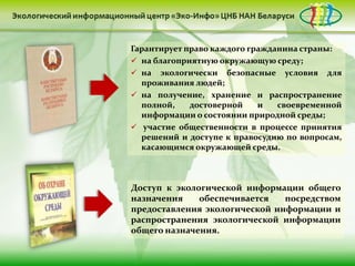 Гарантирует право каждого гражданина страны:
 на благоприятную окружающую среду;
 на экологически безопасные условия для
  проживания людей;
 на получение, хранение и распространение
  полной,    достоверной    и   своевременной
  информации о состоянии природной среды;
 участие общественности в процессе принятия
  решений и доступе к правосудию по вопросам,
  касающимся окружающей среды.



Доступ к экологической информации общего
назначения    обеспечивается   посредством
предоставления экологической информации и
распространения экологической информации
общего назначения.
 