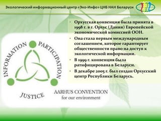 • Орхусская конвенция была принята в
  1998 г. в г. Орхус (Дания) Европейской
  экономической комиссией ООН.
• Она стала первым международным
  соглашением, которое гарантирует
  общественности право на доступ к
  экологической информации.
• В 1999 г. конвенция была
  ратифицирована в Беларуси.
• В декабре 2005 г. был создан Орхусский
  центр Республики Беларусь.
 