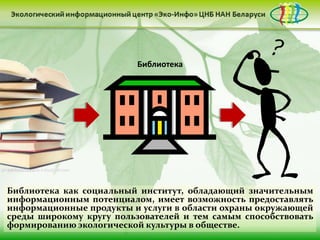 • Документ был принят в 1998 г. в г. Орхус
                           (Дания) Европейской экономической
                         Библиотека ООН.
                           комиссией
                         • Орхусская конвенция стала первым
                           международным соглашением, которое
                           гарантирует общественности право на
                           доступ к экологической информации.
                         • В 1999 г. конвенция была
                           ратифицирована в Беларуси.
                         • В декабре 2005 г. был создан Орхусский
                           центр Республики Беларусь.



Библиотека как социальный институт, обладающий значительным
информационным потенциалом, имеет возможность предоставлять
информационные продукты и услуги в области охраны окружающей
среды широкому кругу пользователей и тем самым способствовать
формированию экологической культуры в обществе.
 