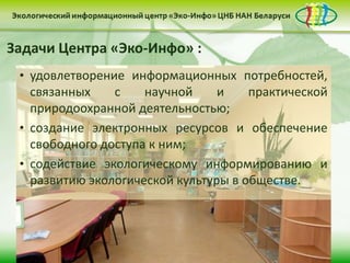 Задачи Центра «Эко-Инфо» :
 • удовлетворение информационных потребностей,
   связанных    с    научной     и    практической
   природоохранной деятельностью;
 • создание электронных ресурсов и обеспечение
   свободного доступа к ним;
 • содействие экологическому информированию и
   развитию экологической культуры в обществе.
 