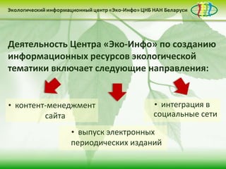 Деятельность Центра «Эко-Инфо» по созданию
информационных ресурсов экологической
тематики включает следующие направления:


• контент-менеджмент             • интеграция в
         сайта                   социальные сети

              • выпуск электронных
              периодических изданий
 