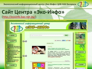 Экологический информационный центр «Эко-Инфо» ЦНБ НАН Беларуси


Сайт Центра «Эко-Инфо»
(http://ecoinfo.bas-net.by/)
 Деятельность Центра «Эко-Инфо»
                              по созданию
информационных ресурсов экологической
тематики включает следующие направления:


• контент-менеджмент                              • интеграция в
         сайта                                    социальные сети

                     • выпуск электронных
                     периодических изданий
 