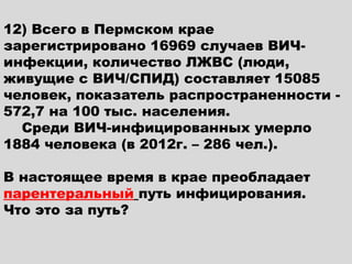 12) Всего в Пермском крае
зарегистрировано 16969 случаев ВИЧ-
инфекции, количество ЛЖВС (люди,
живущие с ВИЧ/СПИД) составляет 15085
человек, показатель распространенности -
572,7 на 100 тыс. населения.
    Среди ВИЧ-инфицированных умерло
1884 человека (в 2012г. – 286 чел.).

В настоящее время в крае преобладает
парентеральный путь инфицирования.
Что это за путь?
 