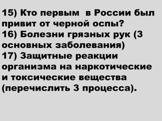 15) Кто первым в России был
привит от черной оспы?
16) Болезни грязных рук (3
основных заболевания)
17) Защитные реакции
организма на наркотические
и токсические вещества
(перечислить 3 процесса).
 