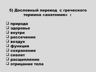 5) Дословный перевод с греческого
       термина «анатомия» :

 природа
 здоровье
 внутри
 рассечение
 воздух
 функция
 сохранение
 скелет
 расщепление
 отрицание тела
 