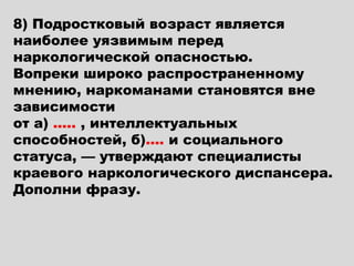 8) Подростковый возраст является
наиболее уязвимым перед
наркологической опасностью.
Вопреки широко распространенному
мнению, наркоманами становятся вне
зависимости
от а) ….. , интеллектуальных
способностей, б)…. и социального
статуса, — утверждают специалисты
краевого наркологического диспансера.
Дополни фразу.
 