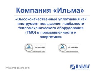 Компания «Ильма»
        «Высококачественные уплотнения как
         инструмент повышения надёжности
         тепломеханического оборудования
             (ТМО) в промышленности и
                    энергетике»




www.ilma-sealing.com
 