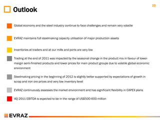 10
Outlook

Global economy and the steel industry continue to face challenges and remain very volatile



EVRAZ maintains full steelmaking capacity utilisation of major production assets


Inventories at traders and at our mills and ports are very low

Trading at the end of 2011 was impacted by the seasonal change in the product mix in favour of lower-
margin semi-finished products and lower prices for main product groups due to volatile global economic
environment

Steelmaking pricing in the beginning of 2012 is slightly better supported by expectations of growth in
scrap and iron ore prices and very low inventory level

EVRAZ continuously assesses the market environment and has significant flexibility in CAPEX plans

4Q 2011 EBITDA is expected to be in the range of US$500-600 million
 