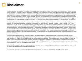 1
Disclaimer
This document does not constitute or form part of and should not be construed as, an offer to sell or issue or the solicitation of an offer to buy or
acquire securities of EVRAZ plc (“EVRAZ”) or any of its subsidiaries in any jurisdiction (including, without limitation, EVRAZ Group S.A.) (collectively,
the “Group”) or an inducement to enter into investment activity. No part of this document, nor the fact of its distribution, should form the basis of,
or be relied on in connection with, any contract or commitment or investment decision whatsoever. No representation, warranty or undertaking,
express or implied, is made as to, and no reliance should be placed on, the fairness, accuracy, completeness or correctness of the information or
the opinions contained herein. None of EVRAZ or any of its affiliates, advisors or representatives shall have any liability whatsoever (in negligence
or otherwise) for any loss howsoever arising from any use of this document or its contents or otherwise arising in connection with the document.

This document contains “forward-looking statements”, which include all statements other than statements of historical facts, including, without
limitation, any statements preceded by, followed by or that include the words “targets”, “believes”, “expects”, “aims”, “intends”, “will”, “may”,
“anticipates”, “would”, “could” or similar expressions or the negative thereof. Such forward-looking statements involve known and unknown risks,
uncertainties and other important factors beyond EVRAZ‟s control that could cause the actual results, performance or achievements of EVRAZ to
be materially different from future results, performance or achievements expressed or implied by such forward-looking, including, among others,
the achievement of anticipated levels of profitability, growth, cost and synergy of recent acquisitions, the impact of competitive pricing, the ability
to obtain necessary regulatory approvals and licenses, the impact of developments in the Russian economic, political and legal environment,
volatility in stock markets or in the price of the Group‟s shares or GDRs, financial risk management and the impact of general business and global
economic conditions.

Such forward-looking statements are based on numerous assumptions regarding EVRAZ‟s present and future business strategies and the
environment in which the Group will operate in the future. By their nature, forward-looking statements involve risks and uncertainties because they
relate to events and depend on circumstances that may or may not occur in the future. These forward-looking statements speak only as at the
date as of which they are made, and EVRAZ expressly disclaims any obligation or undertaking to disseminate any updates or revisions to any
forward-looking statements contained herein to reflect any change in EVRAZ‟s expectations with regard thereto or any change in events, conditions
or circumstances on which any such statements are based.

Neither EVRAZ, nor any of its agents, employees or advisors intends or has any duty or obligation to supplement, amend, update or revise any of
the forward-looking statements contained in this document.

The information contained in this document is provided as at the date of this document and is subject to change without notice.
 