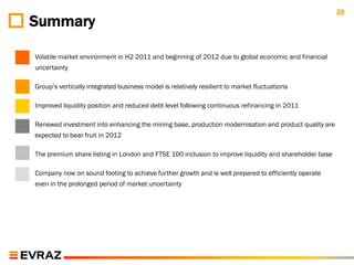 20
Summary

Volatile market environment in H2 2011 and beginning of 2012 due to global economic and financial
uncertainty

Group‟s vertically integrated business model is relatively resilient to market fluctuations

Improved liquidity position and reduced debt level following continuous refinancing in 2011

Renewed investment into enhancing the mining base, production modernisation and product quality are
expected to bear fruit in 2012

The premium share listing in London and FTSE 100 inclusion to improve liquidity and shareholder base

Company now on sound footing to achieve further growth and is well prepared to efficiently operate
even in the prolonged period of market uncertainty
 