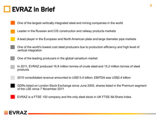 2
EVRAZ in Brief
◦   One of the largest vertically integrated steel and mining companies in the world

◦   Leader in the Russian and CIS construction and railway products markets

◦   A lead player in the European and North American plate and large diameter pipe markets

◦   One of the world’s lowest cost steel producers due to production efficiency and high level of
    vertical integration

◦   One of the leading producers in the global vanadium market

◦   In 2011, EVRAZ produced 16.8 million tonnes of crude steel and 15.2 million tonnes of steel
    products

◦   2010 consolidated revenue amounted to US$13.4 billion; EBITDA was US$2.4 billion

◦   GDRs listed on London Stock Exchange since June 2005, shares listed in the Premium segment
    of the LSE since 7 November 2011

◦   EVRAZ is a FTSE 100 company and the only steel stock in UK FTSE All-Share Index
 