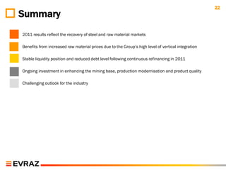 22
Summary
2011 results reflect the recovery of steel and raw material markets

Benefits from increased raw material prices due to the Group‟s high level of vertical integration

Stable liquidity position and reduced debt level following continuous refinancing in 2011

Ongoing investment in enhancing the mining base, production modernisation and product quality

Challenging outlook for the industry
 