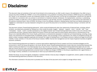 29
Disclaimer
This document does not constitute or form part of and should not be construed as, an offer to sell or issue or the solicitation of an offer to buy or
acquire securities of EVRAZ plc (“EVRAZ”) or any of its subsidiaries in any jurisdiction (including, without limitation, EVRAZ Group S.A.) (collectively,
the “Group”) or an inducement to enter into investment activity. No part of this document, nor the fact of its distribution, should form the basis of,
or be relied on in connection with, any contract or commitment or investment decision whatsoever. No representation, warranty or undertaking,
express or implied, is made as to, and no reliance should be placed on, the fairness, accuracy, completeness or correctness of the information or
the opinions contained herein. None of EVRAZ, the Group or any of its affiliates, advisors or representatives shall have any liability whatsoever (in
negligence or otherwise) for any loss howsoever arising from any use of this document or its contents or otherwise arising in connection with the
document.

This document contains “forward-looking statements”, which include all statements other than statements of historical facts, including, without
limitation, any statements preceded by, followed by or that include the words “targets”, “believes”, “expects”, “aims”, “intends”, “will”, “may”,
“anticipates”, “would”, “could” or similar expressions or the negative thereof. Such forward-looking statements involve known and unknown risks,
uncertainties and other important factors beyond the Group‟s control that could cause the actual results, performance or achievements of the
Group to be materially different from future results, performance or achievements expressed or implied by such forward-looking, including, among
others, the achievement of anticipated levels of profitability, growth, cost and synergy of recent acquisitions, the impact of competitive pricing, the
ability to obtain necessary regulatory approvals and licenses, the impact of developments in the Russian economic, political and legal environment,
volatility in stock markets or in the price of the Group‟s shares or GDRs, financial risk management and the impact of general business and global
economic conditions.

Such forward-looking statements are based on numerous assumptions regarding the Group‟s present and future business strategies and the
environment in which the Group will operate in the future. By their nature, forward-looking statements involve risks and uncertainties because they
relate to events and depend on circumstances that may or may not occur in the future. These forward-looking statements speak only as at the
date as of which they are made, and each of EVRAZ and the Group expressly disclaims any obligation or undertaking to disseminate any updates or
revisions to any forward-looking statements contained herein to reflect any change in EVRAZ‟s or the Group‟s expectations with regard thereto or
any change in events, conditions or circumstances on which any such statements are based.

Neither the Group, nor any of its agents, employees or advisors intends or has any duty or obligation to supplement, amend, update or revise any of
the forward-looking statements contained in this document.

The information contained in this document is provided as at the date of this document and is subject to change without notice.
 