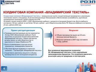 ХОЛДИНГОВАЯ КОМПАНИЯ «ВЛАДИМИРСКИЙ ТЕКСТИЛЬ»
Холдинговая компания «Владимирский текстиль» - промышленная группа, осуществляющая производство и реализацию
технических тканей и спецодежды. В состав компании входят Вязниковский и Меленковский льнокомбинаты, крупнейшие
производители технических тканей и брезентов в РФ.
На момент начала проекта (2004 г.) ОАО «Вязниковский комбинат» находился в процедуре банкротства. Долги комбината
составляли 130 млн. рублей, из них более 100 млн. рублей – долг Сберегательному банку РФ. Выручка комбината составляла
24 млн. рублей (2004 год).


          Проект реструктуризации                                                       Результат
 Проведена реструктуризация долгов предприятия.
  Активы ОАО «Вязниковский комбинат» были                             Объем производства вырос до 20 млн.
  выкуплены на аукционе Холдинговой компанией                          погонных метров брезента.
 «Владимирский текстиль». Новый собственник
 активов принял на себя обязательства по                              Выручка компании в 2007 году составила
 задолженности перед Сбербанком РФ.                                   1 млрд. рублей.
 Была оптимизирована структура затрат
  предприятия, ликвидировано воровство
 Сбытовые функции выведены в отдельную
  компанию – Торговый Дом «Владимирский текстиль»           Все названные мероприятия позволили
 Существенно увеличены мощности и объемы                   ХК «Владимирский текстиль» стать крупнейшим
 производства за счет поглощения конкурентов.               производителем брезентов. Что позволило увеличить
                                                            рыночную цену на продукцию в полтора раза.




6
 