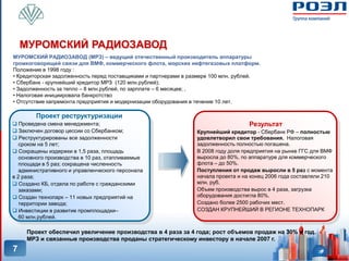 МУРОМСКИЙ РАДИОЗАВОД
МУРОМСКИЙ РАДИОЗАВОД (МРЗ) – ведущий отечественный производитель аппаратуры
громкоговорящей связи для ВМФ, коммерческого флота, морских нефтегазовых платформ.
Положение в 1998 году :
• Кредиторская задолженность перед поставщиками и партнерами в размере 100 млн. рублей.
• Сбербанк - крупнейший кредитор МРЗ (120 млн.рублей);
• Задолженность за тепло – 8 млн.рублей, по зарплате – 6 месяцев; ,
• Налоговая инициировала банкротство
• Отсутствие капремонта предприятия и модернизации оборудования в течение 10 лет.

        Проект реструктуризации
 Проведена смена менеджмента;                                                     Результат
 Заключен договор цессии со Сбербанком;                        Крупнейший кредитор - Сбербанк РФ – полностью
 Реструктурированы все задолженности                           удовлетворил свои требования. Налоговая
   сроком на 5 лет;                                             задолженность полностью погашена.
 Сокращены издержки в 1,5 раза, площадь                        В 2008 году доля предприятия на рынке ГГС для ВМФ
   основного производства в 10 раз, отапливаемые                выросла до 80%, по аппаратуре для коммерческого
   площади в 5 раз; сокращена численность                       флота – до 50%.
   административного и управленческого персонала                Поступления от продаж выросли в 5 раз с момента
в 2 раза;                                                       начала проекта и на конец 2006 года составляли 210
 Создано КБ, отдела по работе с гражданскими                   млн. руб.
   заказами;                                                    Объем производства вырос в 4 раза, загрузка
 Создан технопарк – 11 новых предприятий на                    оборудования достигла 80%.
   территории завода;                                           Создано более 2500 рабочих мест.
 Инвестиции в развитие промплощадки–                           СОЗДАН КРУПНЕЙШИЙ В РЕГИОНЕ ТЕХНОПАРК
   60 млн.рублей.

     Проект обеспечил увеличение производства в 4 раза за 4 года; рост объемов продаж на 30% в год.
     МРЗ и связанные производства проданы стратегическому инвестору в начале 2007 г.
7
 