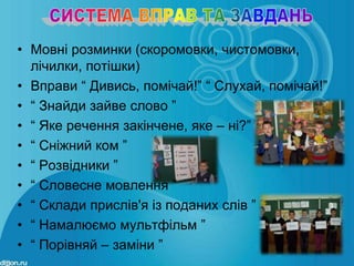 • Мовні розминки (скоромовки, чистомовки,
  лічилки, потішки)
• Вправи “ Дивись, помічай!” “ Слухай, помічай!”
• “ Знайди зайве слово ”
• “ Яке речення закінчене, яке – ні?”
• “ Сніжний ком ”
• “ Розвідники ”
• “ Словесне мовлення ”
• “ Склади прислів'я із поданих слів ”
• “ Намалюємо мультфільм ”
• “ Порівняй – заміни ”
 