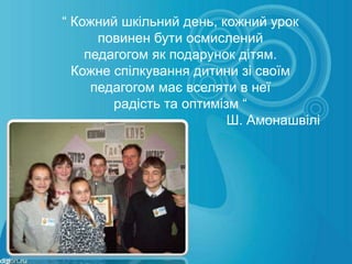 “ Кожний шкільний день, кожний урок
      повинен бути осмислений
    педагогом як подарунок дітям.
  Кожне спілкування дитини зі своїм
     педагогом має вселяти в неї
        радість та оптимізм “
                          Ш. Амонашвілі
 