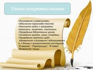 Уміння спілкуватися писемно

   •Листування з ровесниками;
   •Здійснення перекладів текстів;
   •Написання згідно з програмою
   запрошень, привітань, оголошень;
   •Проведення бібліотечних уроків;
   •Складання загадок, казок, оповідань;
   •Проведення пам'яток щодо
    адекватного спілкування і відпрацювання
   їх з дітьми з використанням конструкцій
   “Я вважаю”, “Перепрошую”, “Я певен”
   “Дозвольте” тощо
 