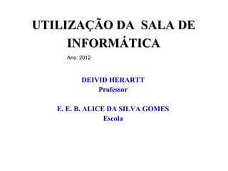 UTILIZAÇÃO DA SALA DE
     INFORMÁTICA
     Ano: 2012



          DEIVID HERARTT
              Professor

   E. E. B. ALICE DA SILVA GOMES
                 Escola
 
