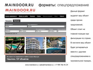 форматы: спецпредложение
                                                         Данный формат

                                                         выделит ваш объект

                                                         среди прочих

                                                         предложений.

                                                         Объект стоит на

                                                         главной позиции при

                                                         фильтрации по стране.

                                                         В листинге ваш объект

                                                         будет ротироваться

                                                         вместе с другими

                                                         спецпредложениями в

                                                         произвольном порядке.

www.maindoor.ru | sales@maindoor.ru | +7 499 766 45 24
 