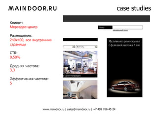 case studies

Клиент:
Мерседес-центр

Размещение:
240х400, все внутренние
страницы

CTR:
0,50%

Средняя частота:
3,3

Эффективная частота:
5




                   www.maindoor.ru | sales@maindoor.ru | +7 499 766 45 24
 