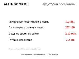 аудитория посетители




Уникальных посетителей в месяц                                            103 881

Просмотров страниц в месяц                                                257 180

Среднее время на сайте                                                    2,10 мин.

Глубина просмотра                                                         2,2 стр.


По данным Яндекс.Метрики за ноябрь 2012 года



                 www.maindoor.ru | sales@maindoor.ru | +7 499 766 45 24
 