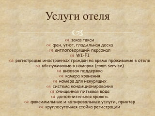 Услуги отеля
                     °          ™  заказ такси
                     ™  фен, утюг, гладильная доска
                      ™  англоговорящий персонал
                                    ™  WI-FI
™  регистрация иностранных граждан на время проживания в отеле
              ™  обслуживание в номерах (room service)
                           ™  визовая поддержка
                             ™  камера хранения
                         ™  номера для некурящих
                     ™  система кондиционирования
                       ™  очищенная питьевая вода
                       ™  дополнительная кровать
        ™  факсимильные и копировальные услуги, принтер
                ™  круглосуточная стойка регистрации
 