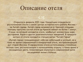 Описание отеля
                  °
        Открылся в феврале 2011 года. Концепцию определило
 расположение отеля в самом центре исторического района Москвы –
    на Китай-городе. Китай-город начинается от Красной площади,
 поэтому прогулка гостей отеля до Кремля займет не более 7 минут.
   Улица, на которой находится отель, изобилует множеством кафе,
  ресторанов, баров и других развлекательных заведений. В тридцати
       метрах от отеля находится станция метро "Китай-Город".
   «Китай-город» позиционирует себя как небольшой и уютный, но в
 тоже же время современный и комфортный отель, воспроизводящий
  дух старой Москвы. В оформлении отеля использованы спокойные
теплые тона, располагающие к полноценному отдыху, а также яркие и
   насыщенные цвета, позволяющие окунуться в современный ритм
                     насыщенной жизни столицы.
 