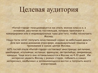 Целевая аудитория
                 °
     «Китай–город» позиционируется как отель эконом-класса и, в
      основном, рассчитан на постояльцев, которые приезжают в
командировки или в индивидуальные туры для того, чтобы посмотреть
                              Москву.
Наши гости хотят получить качественный сервис за небольшие деньги.
    Для них важна домашняя атмосфера, индивидуальный подход и
                 проживание в самом центре Москвы.
 60% гостей отеля «Китай-город» составляют иностранцы: англичане,
швейцарцы, итальянцы, испанцы, французы, австралийцы, американцы,
 канадцы. Чаще всего они останавливаются в Москве на 4-10 дней. Им
     интересно увидеть Москву с разных сторон, побывать в самых
 интересных, необычных и запоминающихся местах и получить много
                            впечатлений.
 