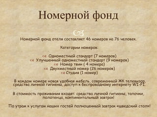 Номерной фонд
                   °
     Номерной фонд отеля составляет 46 номеров на 76 человек.

                         Категории номеров:

                 ™  Одноместный стандарт (7 номеров)
          ™  Улучшенный одноместный стандарт (9 номеров)
                        ™  Номер твин ( 4 номера)
                  ™  Двухместный номер (26 номеров)
                            ™  Студия (1 номер)

  В каждом номере новая удобная мебель, современный ЖК телевизор,
  средства личной гигиены, доступ к беспроводному интернету WI-FI.

  В стоимость проживания входят: средства личной гигиены, тапочки,
                полотенца, континентальный завтрак!

По утрам к услугам наших гостей полноценный завтрак «шведский стол»!
 