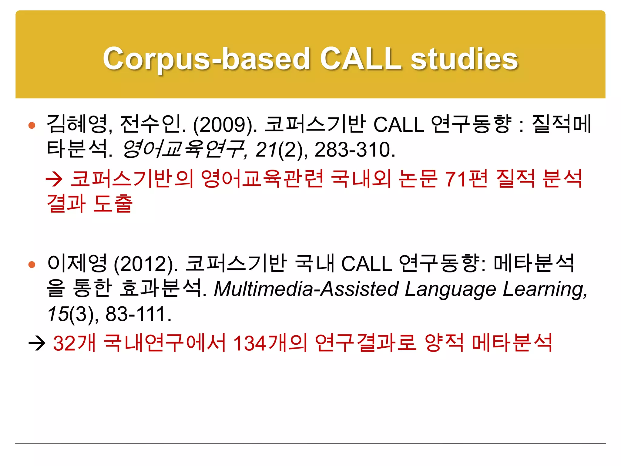 Corpus-based CALL studies

 김혜영, 전수인. (2009). 코퍼스기반 CALL 연구동향 : 질적메
 타분석. 영어교육연구, 21(2), 283-310.
  코퍼스기반의 영어교육관련 국내외 논문 71편 질적 분석
 결과 도출

 이제영 (2012). 코퍼스기반 국내 CALL 연구동향: 메타분석
 을 통한 효과분석. Multimedia-Assisted Language Learning,
 15(3), 83-111.
 32개 국내연구에서 134개의 연구결과로 양적 메타분석
 