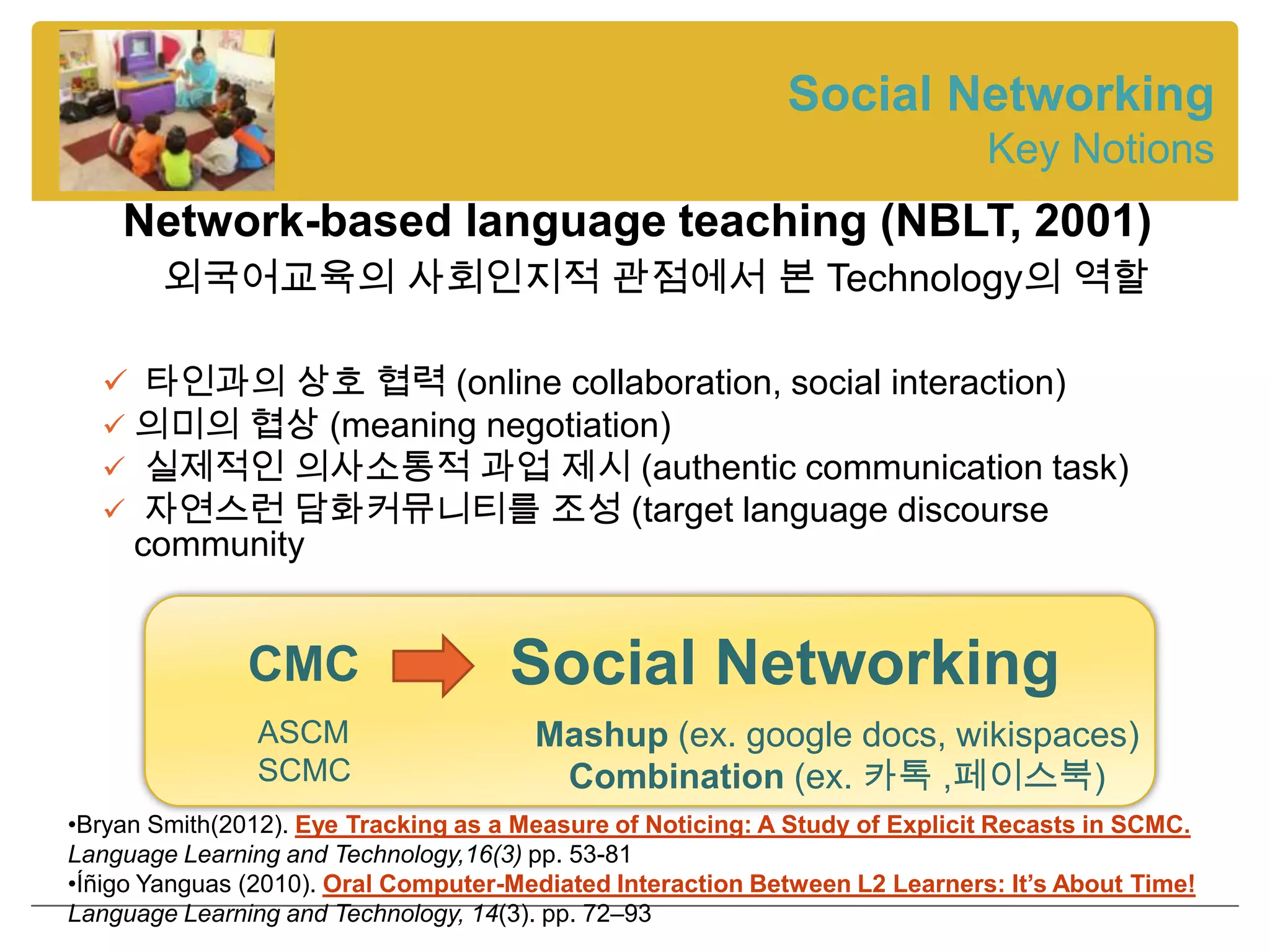Social Networking
                                                                             Key Notions
    Network-based language teaching (NBLT, 2001)
        외국어교육의 사회인지적 관점에서 본 Technology의 역할

   타인과의 상호 협력 (online collaboration, social interaction)
   의미의 협상 (meaning negotiation)
   실제적인 의사소통적 과업 제시 (authentic communication task)
   자연스런 담화커뮤니티를 조성 (target language discourse
     community


               CMC                   Social Networking
               ASCM                    Mashup (ex. google docs, wikispaces)
               SCMC                     Combination (ex. 카톡 ,페이스북)
•Bryan Smith(2012). Eye Tracking as a Measure of Noticing: A Study of Explicit Recasts in SCMC.
Language Learning and Technology,16(3) pp. 53-81
•Íñigo Yanguas (2010). Oral Computer-Mediated Interaction Between L2 Learners: It’s About Time!
Language Learning and Technology, 14(3). pp. 72–93
 