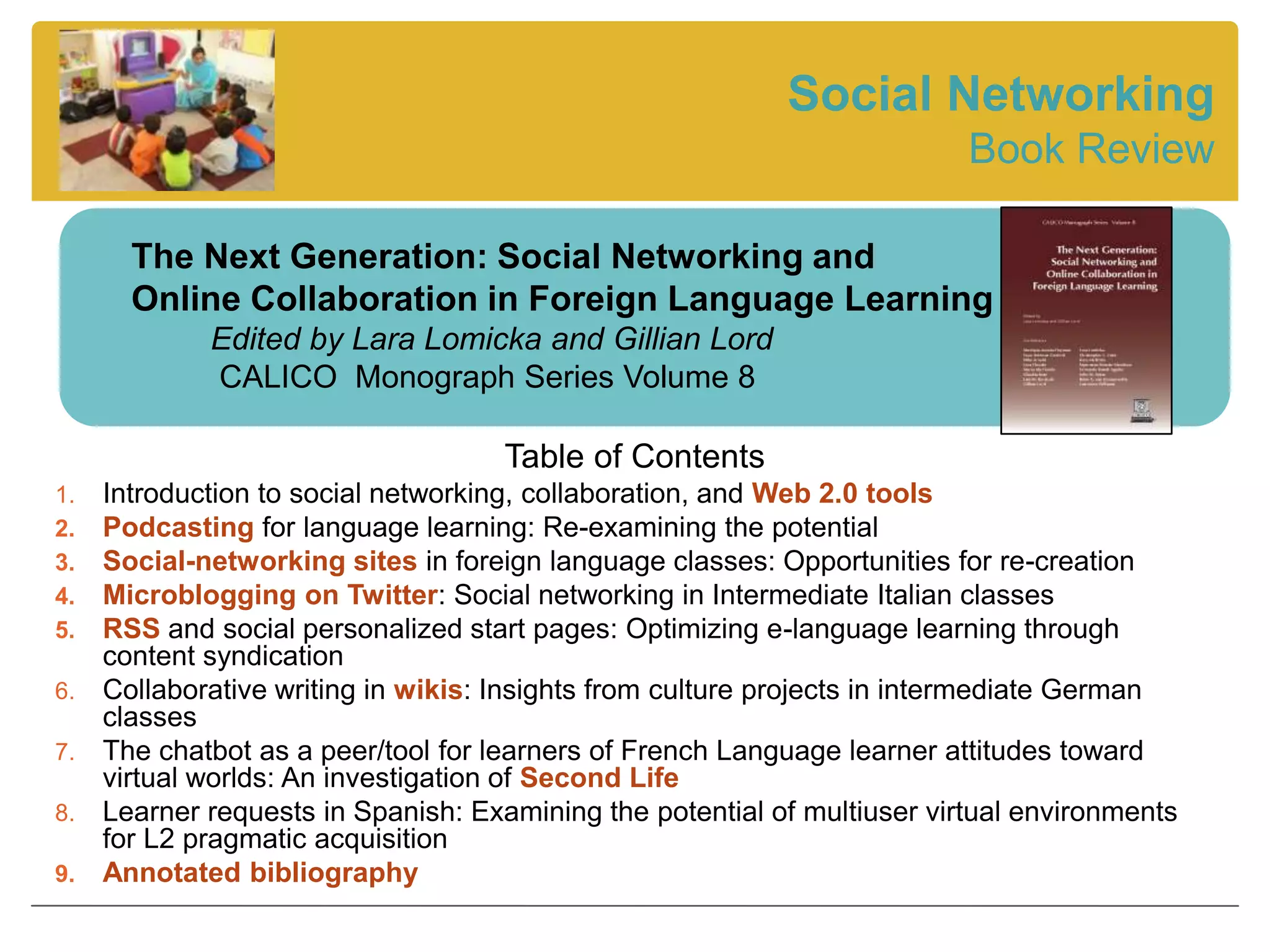 Social Networking
                                                                          Book Review

       The Next Generation: Social Networking and
       Online Collaboration in Foreign Language Learning
             Edited by Lara Lomicka and Gillian Lord
             CALICO Monograph Series Volume 8

                                     Table of Contents
1.   Introduction to social networking, collaboration, and Web 2.0 tools
2.   Podcasting for language learning: Re-examining the potential
3.   Social-networking sites in foreign language classes: Opportunities for re-creation
4.   Microblogging on Twitter: Social networking in Intermediate Italian classes
5.   RSS and social personalized start pages: Optimizing e-language learning through
     content syndication
6.   Collaborative writing in wikis: Insights from culture projects in intermediate German
     classes
7.   The chatbot as a peer/tool for learners of French Language learner attitudes toward
     virtual worlds: An investigation of Second Life
8.   Learner requests in Spanish: Examining the potential of multiuser virtual environments
     for L2 pragmatic acquisition
9.   Annotated bibliography
 