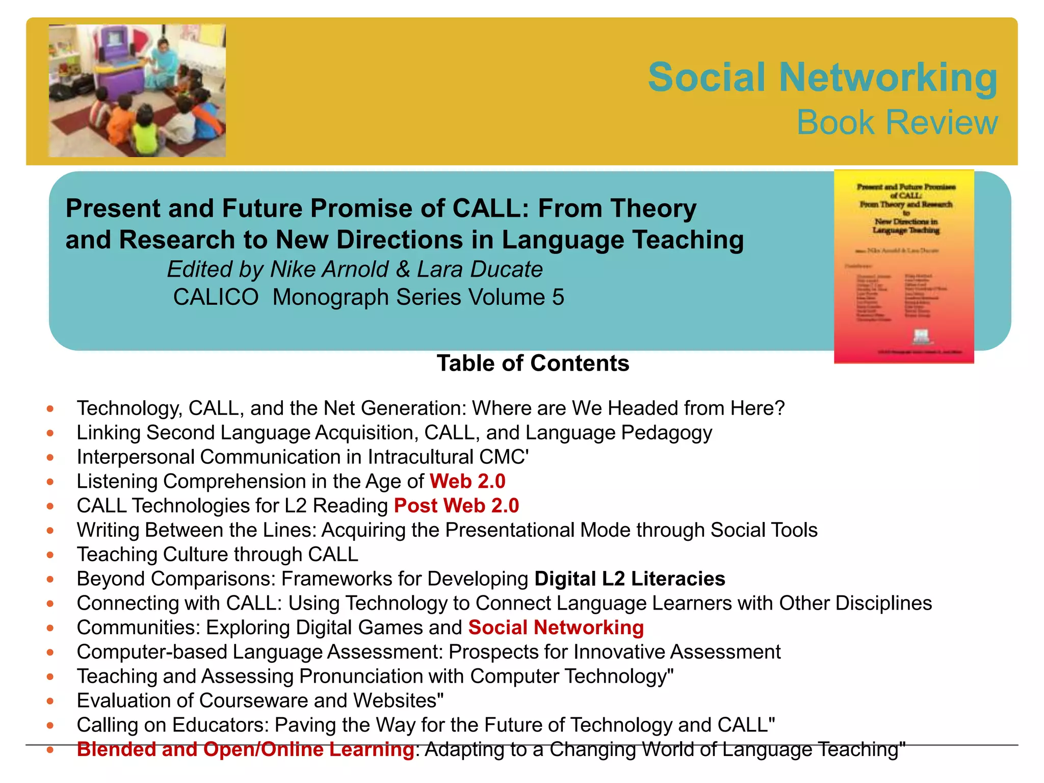 Social Networking
                                                                               Book Review

    Present and Future Promise of CALL: From Theory
    and Research to New Directions in Language Teaching
             Edited by Nike Arnold & Lara Ducate
             CALICO Monograph Series Volume 5

                                         Table of Contents
   Technology, CALL, and the Net Generation: Where are We Headed from Here?
   Linking Second Language Acquisition, CALL, and Language Pedagogy
   Interpersonal Communication in Intracultural CMC'
   Listening Comprehension in the Age of Web 2.0
   CALL Technologies for L2 Reading Post Web 2.0
   Writing Between the Lines: Acquiring the Presentational Mode through Social Tools
   Teaching Culture through CALL
   Beyond Comparisons: Frameworks for Developing Digital L2 Literacies
   Connecting with CALL: Using Technology to Connect Language Learners with Other Disciplines
   Communities: Exploring Digital Games and Social Networking
   Computer-based Language Assessment: Prospects for Innovative Assessment
   Teaching and Assessing Pronunciation with Computer Technology"
   Evaluation of Courseware and Websites"
   Calling on Educators: Paving the Way for the Future of Technology and CALL"
   Blended and Open/Online Learning: Adapting to a Changing World of Language Teaching"
 