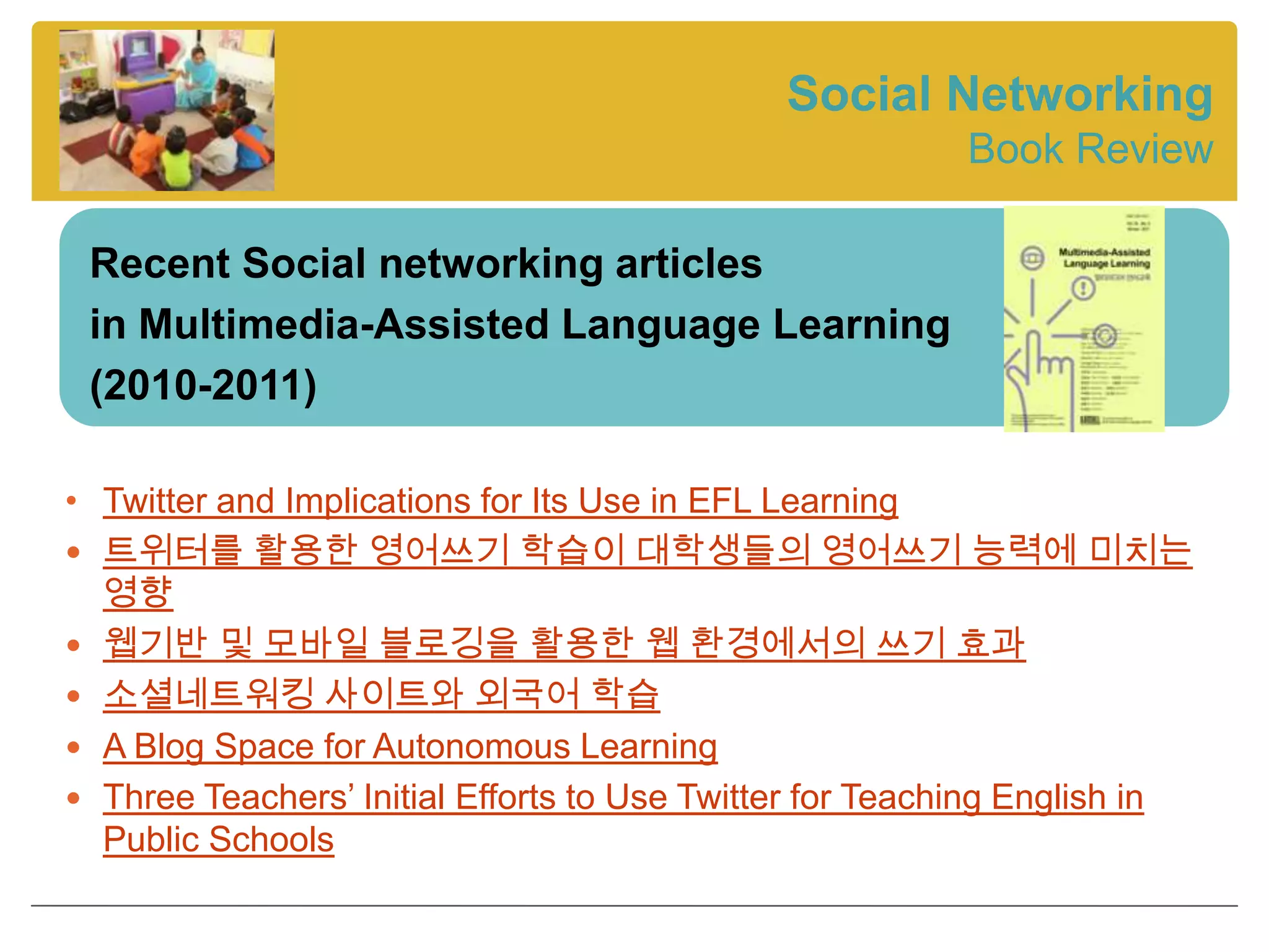 Social Networking
                                                         Book Review

 Recent Social networking articles
 in Multimedia-Assisted Language Learning
 (2010-2011)

• Twitter and Implications for Its Use in EFL Learning
 트위터를 활용한 영어쓰기 학습이 대학생들의 영어쓰기 능력에 미치는
  영향
 웹기반 및 모바일 블로깅을 활용한 웹 환경에서의 쓰기 효과
 소셜네트워킹 사이트와 외국어 학습
 A Blog Space for Autonomous Learning
 Three Teachers’ Initial Efforts to Use Twitter for Teaching English in
  Public Schools
 