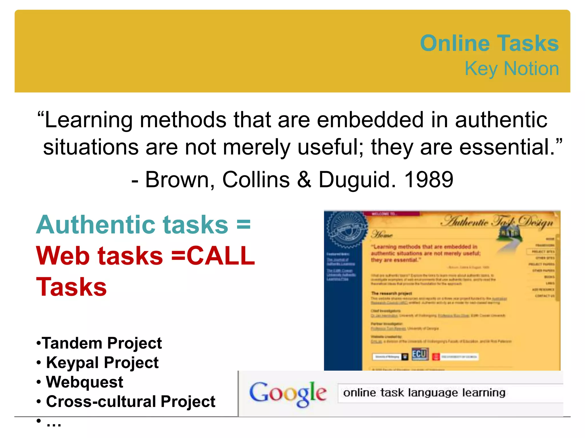 Online Tasks
                                            Key Notion

“Learning methods that are embedded in authentic
 situations are not merely useful; they are essential.”
          - Brown, Collins & Duguid. 1989

Authentic tasks =
Web tasks =CALL
Tasks

•Tandem Project
• Keypal Project
• Webquest
• Cross-cultural Project
•…
 