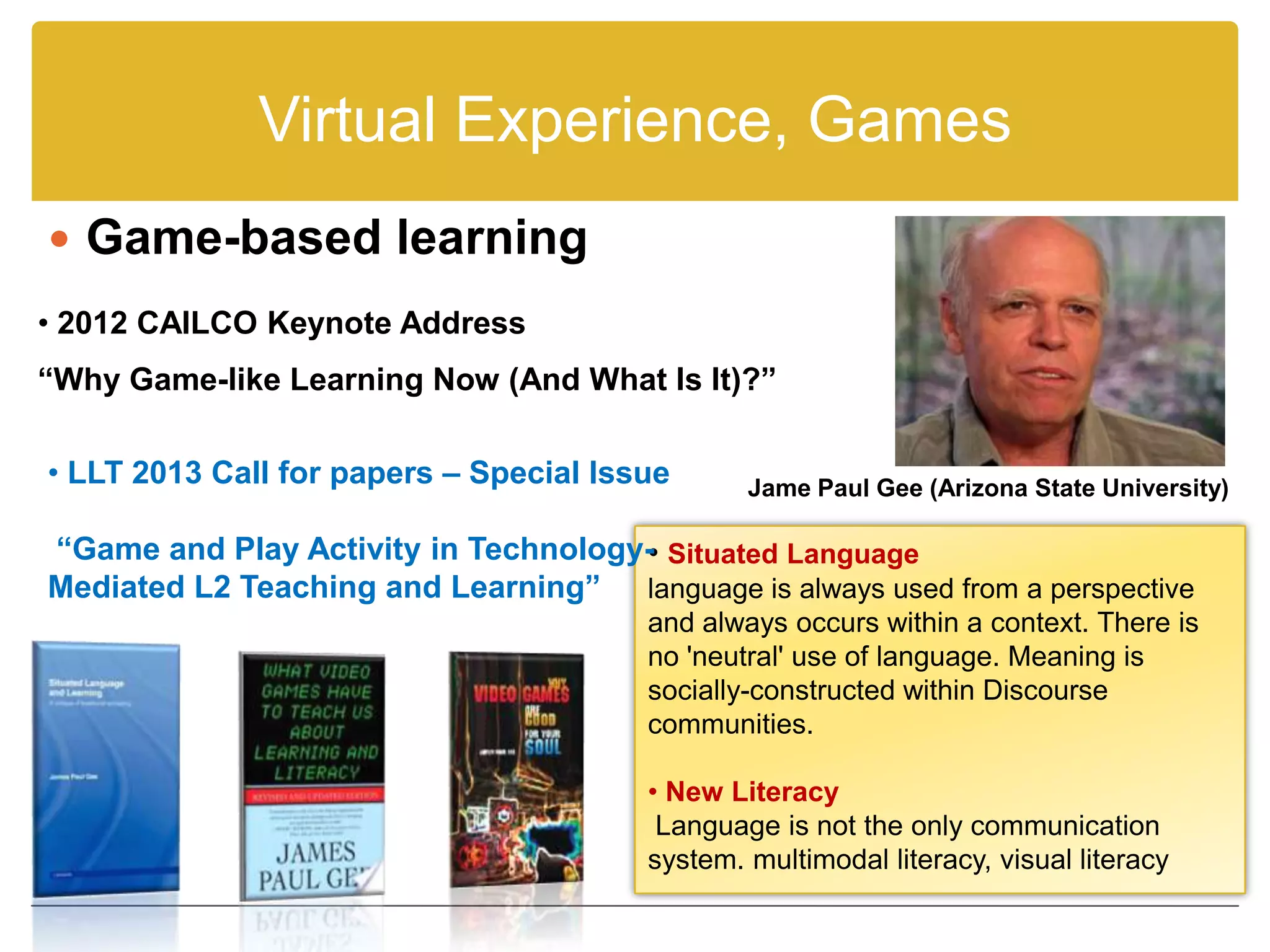 Virtual Experience, Games
 Game-based learning
• 2012 CAILCO Keynote Address
“Why Game-like Learning Now (And What Is It)?”

• LLT 2013 Call for papers – Special Issue      Jame Paul Gee (Arizona State University)

“Game and Play Activity in Technology- Situated Language
                                     •
Mediated L2 Teaching and Learning” language is always used from a perspective
                                        and always occurs within a context. There is
                                        no 'neutral' use of language. Meaning is
                                        socially-constructed within Discourse
                                        communities.

                                        • New Literacy
                                         Language is not the only communication
                                        system. multimodal literacy, visual literacy
 