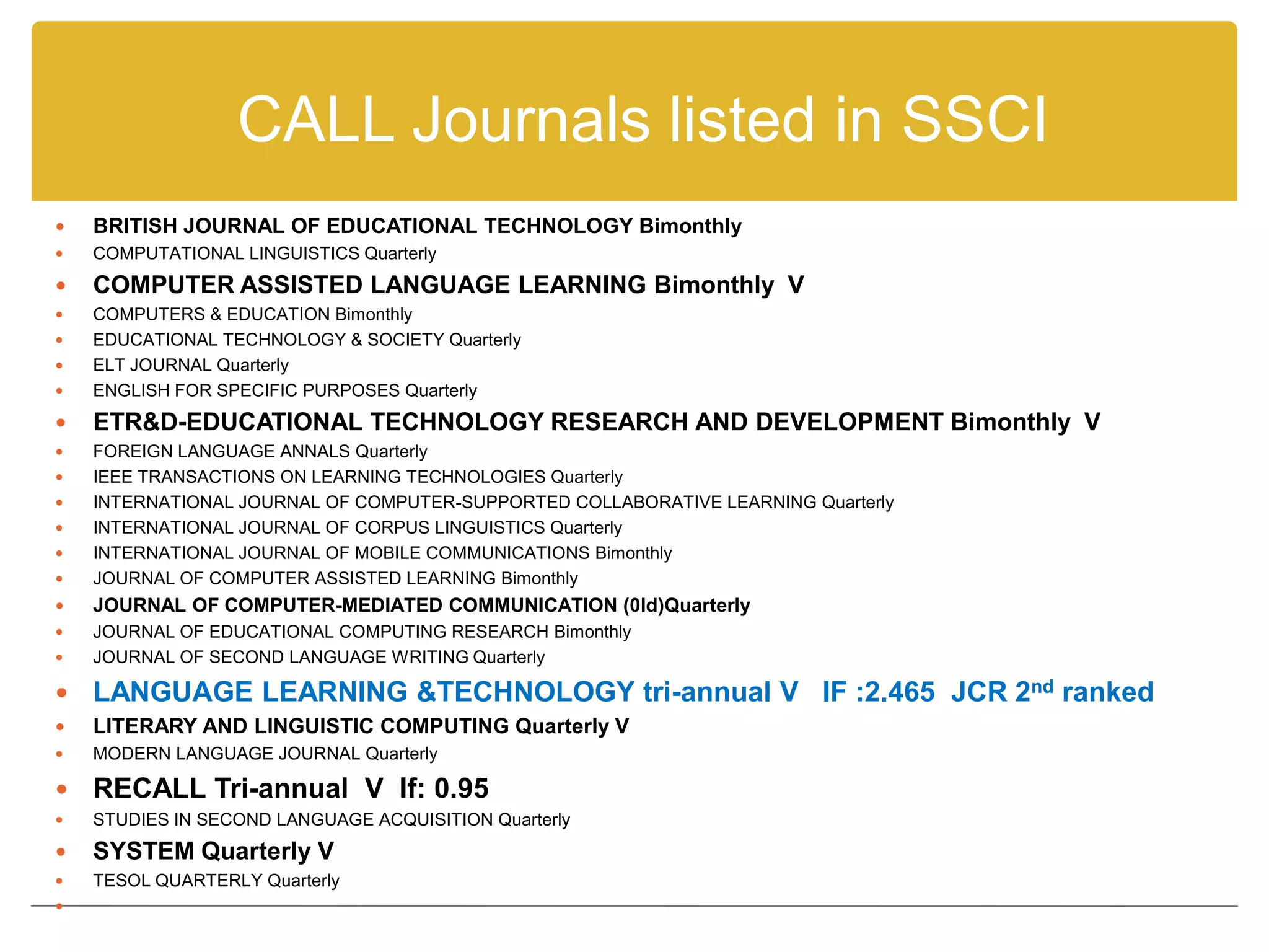 CALL Journals listed in SSCI
   BRITISH JOURNAL OF EDUCATIONAL TECHNOLOGY Bimonthly
   COMPUTATIONAL LINGUISTICS Quarterly
   COMPUTER ASSISTED LANGUAGE LEARNING Bimonthly V
   COMPUTERS & EDUCATION Bimonthly
   EDUCATIONAL TECHNOLOGY & SOCIETY Quarterly
   ELT JOURNAL Quarterly
   ENGLISH FOR SPECIFIC PURPOSES Quarterly
   ETR&D-EDUCATIONAL TECHNOLOGY RESEARCH AND DEVELOPMENT Bimonthly V
   FOREIGN LANGUAGE ANNALS Quarterly
   IEEE TRANSACTIONS ON LEARNING TECHNOLOGIES Quarterly
   INTERNATIONAL JOURNAL OF COMPUTER-SUPPORTED COLLABORATIVE LEARNING Quarterly
   INTERNATIONAL JOURNAL OF CORPUS LINGUISTICS Quarterly
   INTERNATIONAL JOURNAL OF MOBILE COMMUNICATIONS Bimonthly
   JOURNAL OF COMPUTER ASSISTED LEARNING Bimonthly
   JOURNAL OF COMPUTER-MEDIATED COMMUNICATION (0ld)Quarterly
   JOURNAL OF EDUCATIONAL COMPUTING RESEARCH Bimonthly
   JOURNAL OF SECOND LANGUAGE WRITING Quarterly

   LANGUAGE LEARNING &TECHNOLOGY tri-annual V IF :2.465 JCR 2nd ranked
   LITERARY AND LINGUISTIC COMPUTING Quarterly V
   MODERN LANGUAGE JOURNAL Quarterly

   RECALL Tri-annual V If: 0.95
   STUDIES IN SECOND LANGUAGE ACQUISITION Quarterly
   SYSTEM Quarterly V
   TESOL QUARTERLY Quarterly

 