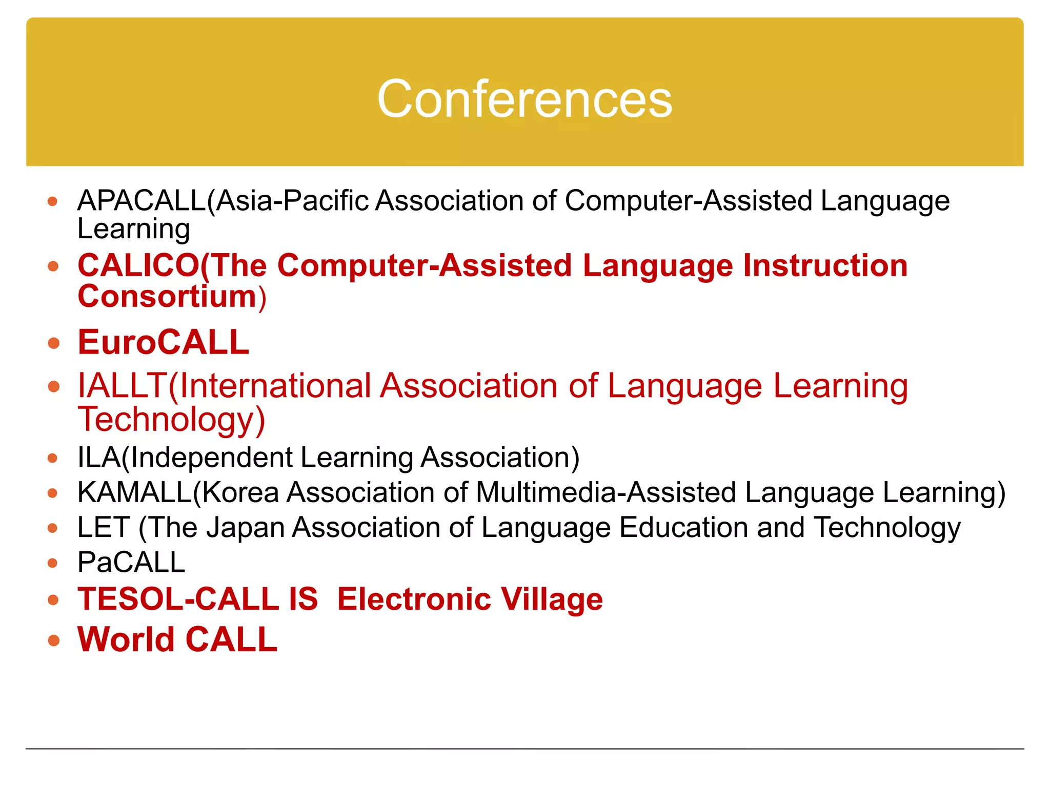 Conferences
 APACALL(Asia-Pacific Association of Computer-Assisted Language
    Learning
 CALICO(The Computer-Assisted Language Instruction
    Consortium)
 EuroCALL
 IALLT(International Association of Language Learning
    Technology)
   ILA(Independent Learning Association)
   KAMALL(Korea Association of Multimedia-Assisted Language Learning)
   LET (The Japan Association of Language Education and Technology
   PaCALL
 TESOL-CALL IS Electronic Village
 World CALL
 