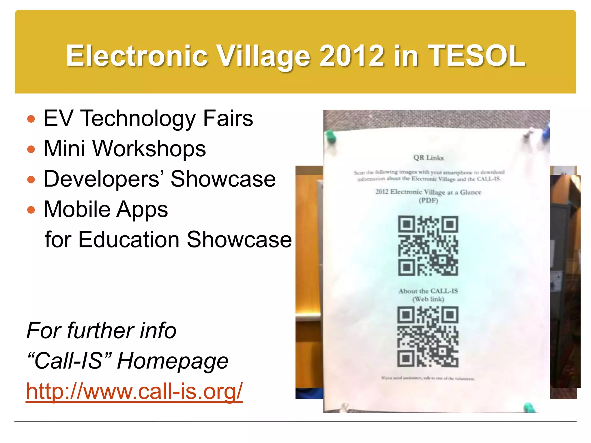Electronic Village 2012 in TESOL

 EV Technology Fairs
 Mini Workshops
 Developers’ Showcase
 Mobile Apps
  for Education Showcase


For further info
“Call-IS” Homepage
http://www.call-is.org/
 