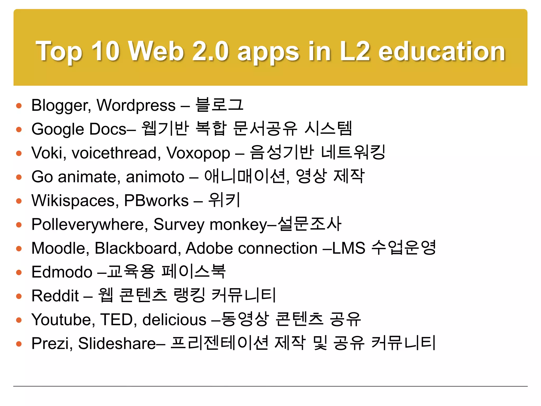 Top 10 Web 2.0 apps in L2 education
 Blogger, Wordpress – 블로그
 Google Docs– 웹기반 복합 문서공유 시스템
 Voki, voicethread, Voxopop – 음성기반 네트워킹
 Go animate, animoto – 애니매이션, 영상 제작
 Wikispaces, PBworks – 위키
 Polleverywhere, Survey monkey–설문조사
 Moodle, Blackboard, Adobe connection –LMS 수업운영
 Edmodo –교육용 페이스북
 Reddit – 웹 콘텐츠 랭킹 커뮤니티
 Youtube, TED, delicious –동영상 콘텐츠 공유
 Prezi, Slideshare– 프리젠테이션 제작 및 공유 커뮤니티
 