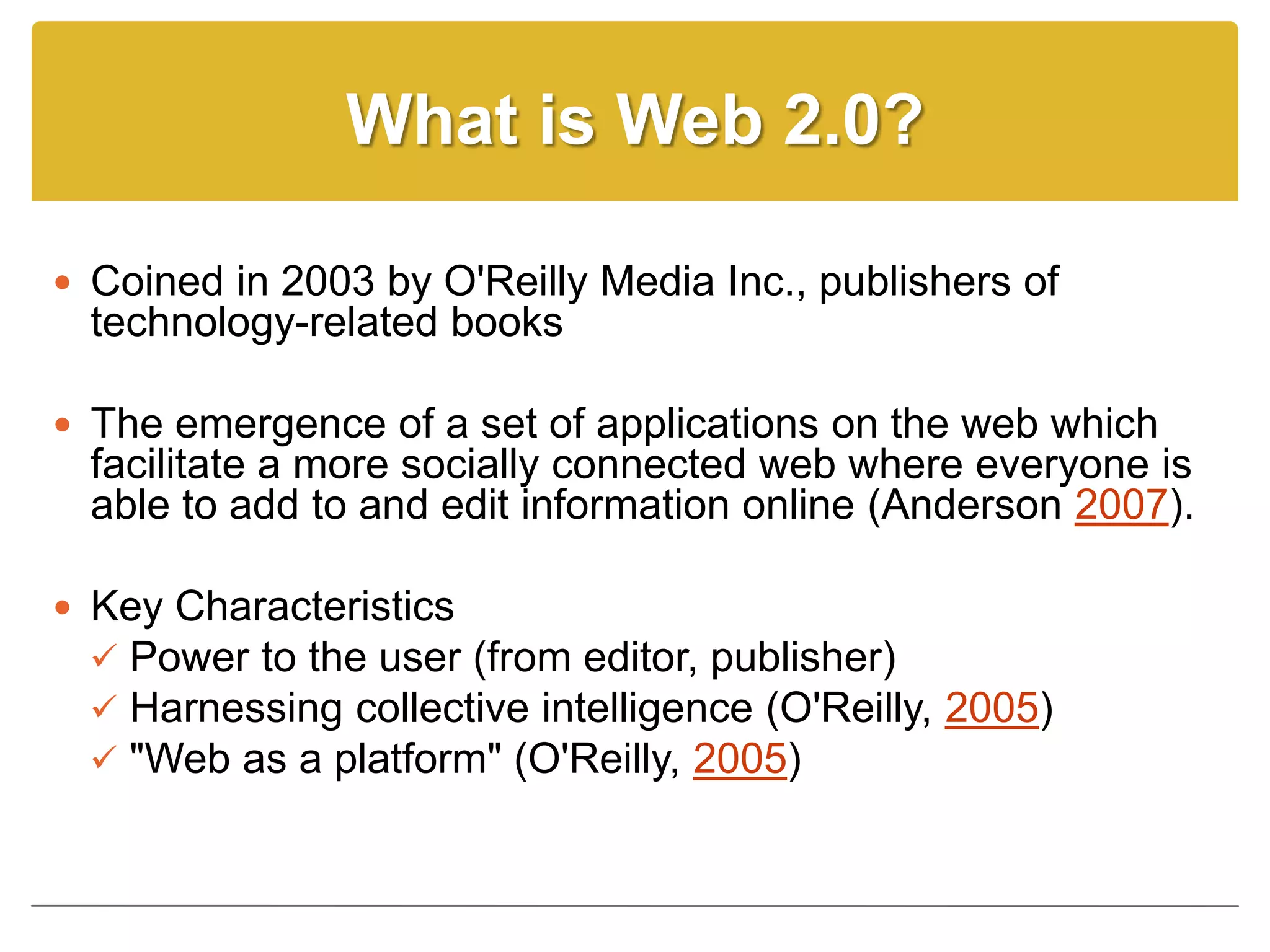 What is Web 2.0?

 Coined in 2003 by O'Reilly Media Inc., publishers of
  technology-related books

 The emergence of a set of applications on the web which
  facilitate a more socially connected web where everyone is
  able to add to and edit information online (Anderson 2007).

 Key Characteristics
   Power to the user (from editor, publisher)
   Harnessing collective intelligence (O'Reilly, 2005)
   "Web as a platform" (O'Reilly, 2005)
 
