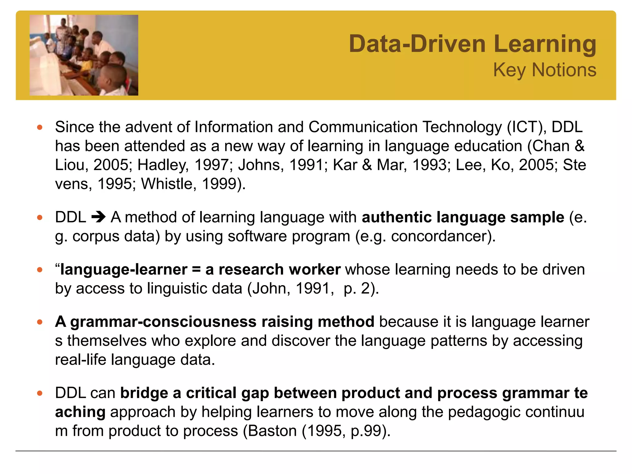 Data-Driven Learning
                                                               Key Notions

 Since the advent of Information and Communication Technology (ICT), DDL
  has been attended as a new way of learning in language education (Chan &
  Liou, 2005; Hadley, 1997; Johns, 1991; Kar & Mar, 1993; Lee, Ko, 2005; Ste
  vens, 1995; Whistle, 1999).

 DDL  A method of learning language with authentic language sample (e.
  g. corpus data) by using software program (e.g. concordancer).

 “language-learner = a research worker whose learning needs to be driven
  by access to linguistic data (John, 1991, p. 2).

 A grammar-consciousness raising method because it is language learner
  s themselves who explore and discover the language patterns by accessing
  real-life language data.

 DDL can bridge a critical gap between product and process grammar te
  aching approach by helping learners to move along the pedagogic continuu
  m from product to process (Baston (1995, p.99).
 