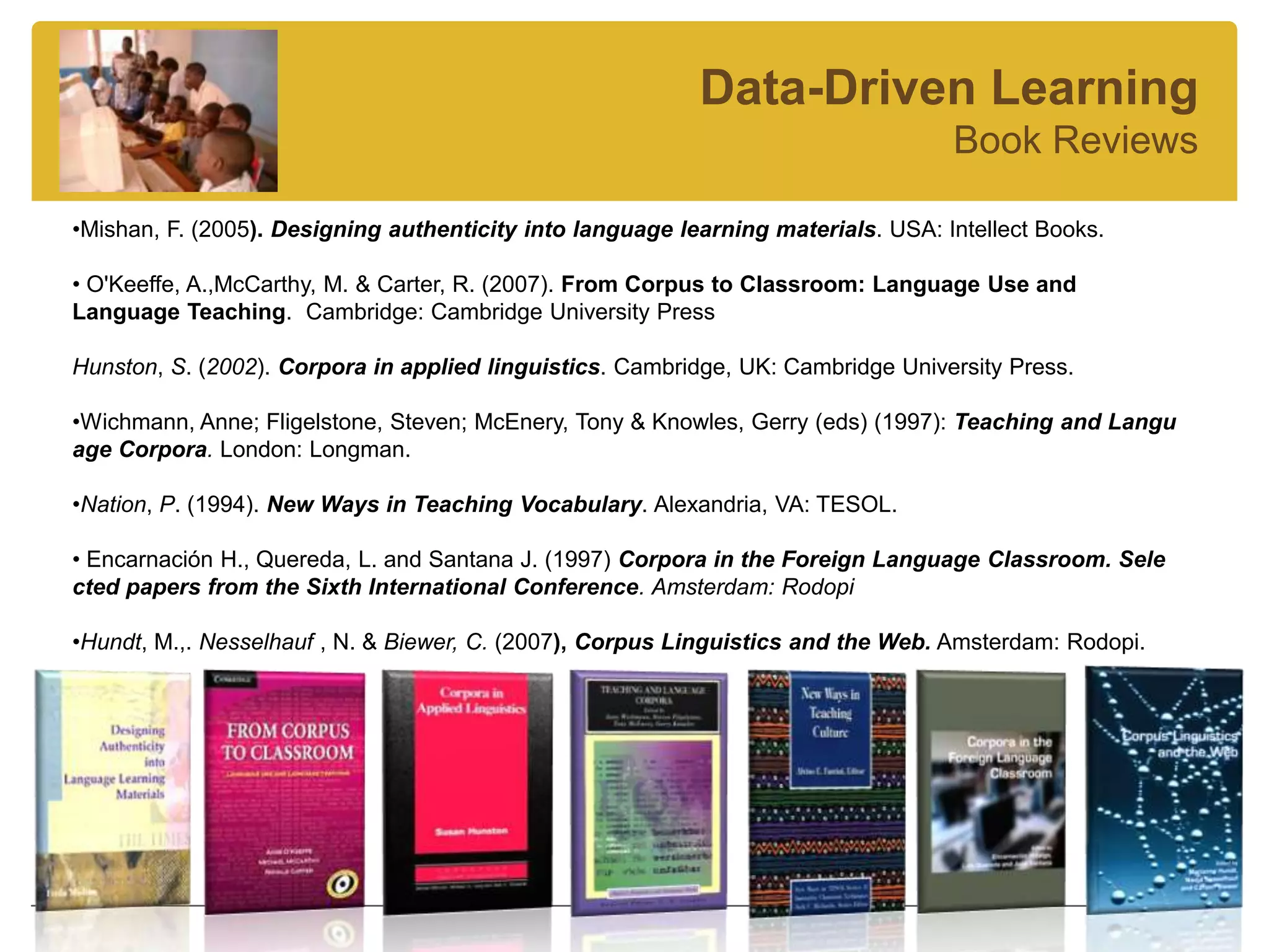 Data-Driven Learning
                                                                                   Book Reviews

•Mishan, F. (2005). Designing authenticity into language learning materials. USA: Intellect Books.

• O'Keeffe, A.,McCarthy, M. & Carter, R. (2007). From Corpus to Classroom: Language Use and
Language Teaching. Cambridge: Cambridge University Press

Hunston, S. (2002). Corpora in applied linguistics. Cambridge, UK: Cambridge University Press.

•Wichmann, Anne; Fligelstone, Steven; McEnery, Tony & Knowles, Gerry (eds) (1997): Teaching and Langu
age Corpora. London: Longman.

•Nation, P. (1994). New Ways in Teaching Vocabulary. Alexandria, VA: TESOL.

• Encarnación H., Quereda, L. and Santana J. (1997) Corpora in the Foreign Language Classroom. Sele
cted papers from the Sixth International Conference. Amsterdam: Rodopi

•Hundt, M.,. Nesselhauf , N. & Biewer, C. (2007), Corpus Linguistics and the Web. Amsterdam: Rodopi.
 