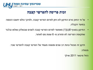 ‫זכות פריסה להפרשי קצבה‬
‫על פי החוק טרם התיקון לא ניתן לפרוס הפרשי קצבה, ולפיכך כולם יחשבו הכנסה‬   ‫•‬
                                                         ‫במועד הקבלה.‬

‫התיקון בסעיף 8(ג)(1) מאפשר לפרוס הפרשי קצבה לשנים שבשלהן שולמו ובלבד‬      ‫•‬
                          ‫שתקופת הפריסה לא תחרוג מ- 6 שנות מס לאחור.‬



   ‫תיקון זה מבטל עיוות רב שנים ומשווה מעמד של הפרשי קצבה להפרשי שכר.‬

                                                                   ‫תחולה:‬

                                                    ‫החל מינואר 1102 ואילך‬
 