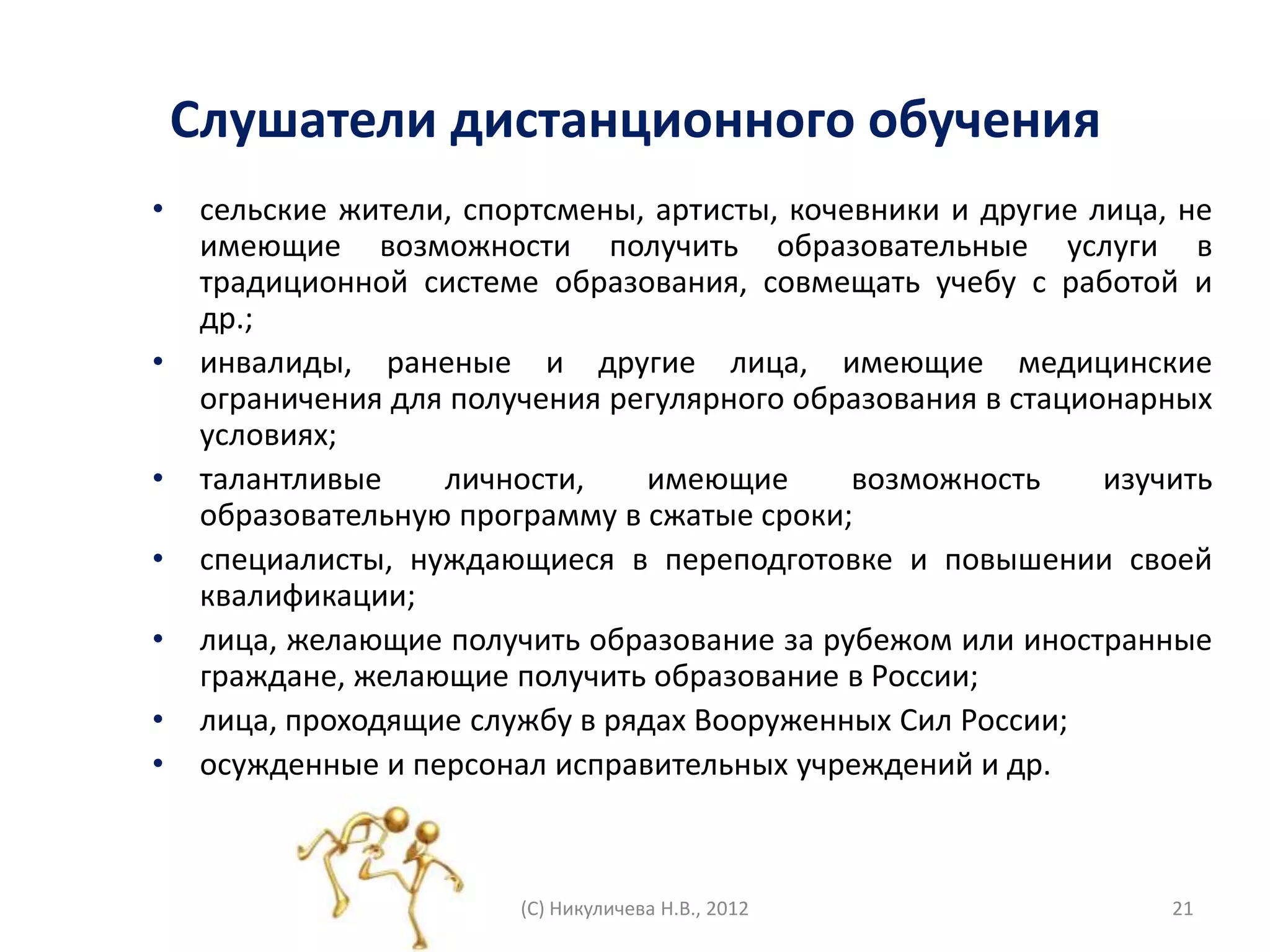 Слушатели дистанционного обучения
•    сельские жители, спортсмены, артисты, кочевники и другие лица, не
     имеющие возможности получить образовательные услуги в
     традиционной системе образования, совмещать учебу с работой и
     др.;
•    инвалиды, раненые и другие лица, имеющие медицинские
     ограничения для получения регулярного образования в стационарных
     условиях;
•    талантливые    личности,     имеющие      возможность     изучить
     образовательную программу в сжатые сроки;
•    специалисты, нуждающиеся в переподготовке и повышении своей
     квалификации;
•    лица, желающие получить образование за рубежом или иностранные
     граждане, желающие получить образование в России;
•    лица, проходящие службу в рядах Вооруженных Сил России;
•    осужденные и персонал исправительных учреждений и др.



                         (С) Никуличева Н.В., 2012                 21
 