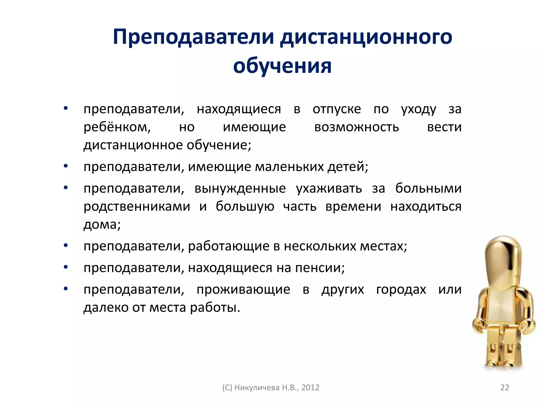 Преподаватели дистанционного
                обучения
• преподаватели, находящиеся в отпуске по уходу за
  ребёнком,     но    имеющие     возможность    вести
  дистанционное обучение;
• преподаватели, имеющие маленьких детей;
• преподаватели, вынужденные ухаживать за больными
  родственниками и большую часть времени находиться
  дома;
• преподаватели, работающие в нескольких местах;
• преподаватели, находящиеся на пенсии;
• преподаватели, проживающие в других городах или
  далеко от места работы.




                     (С) Никуличева Н.В., 2012           22
 