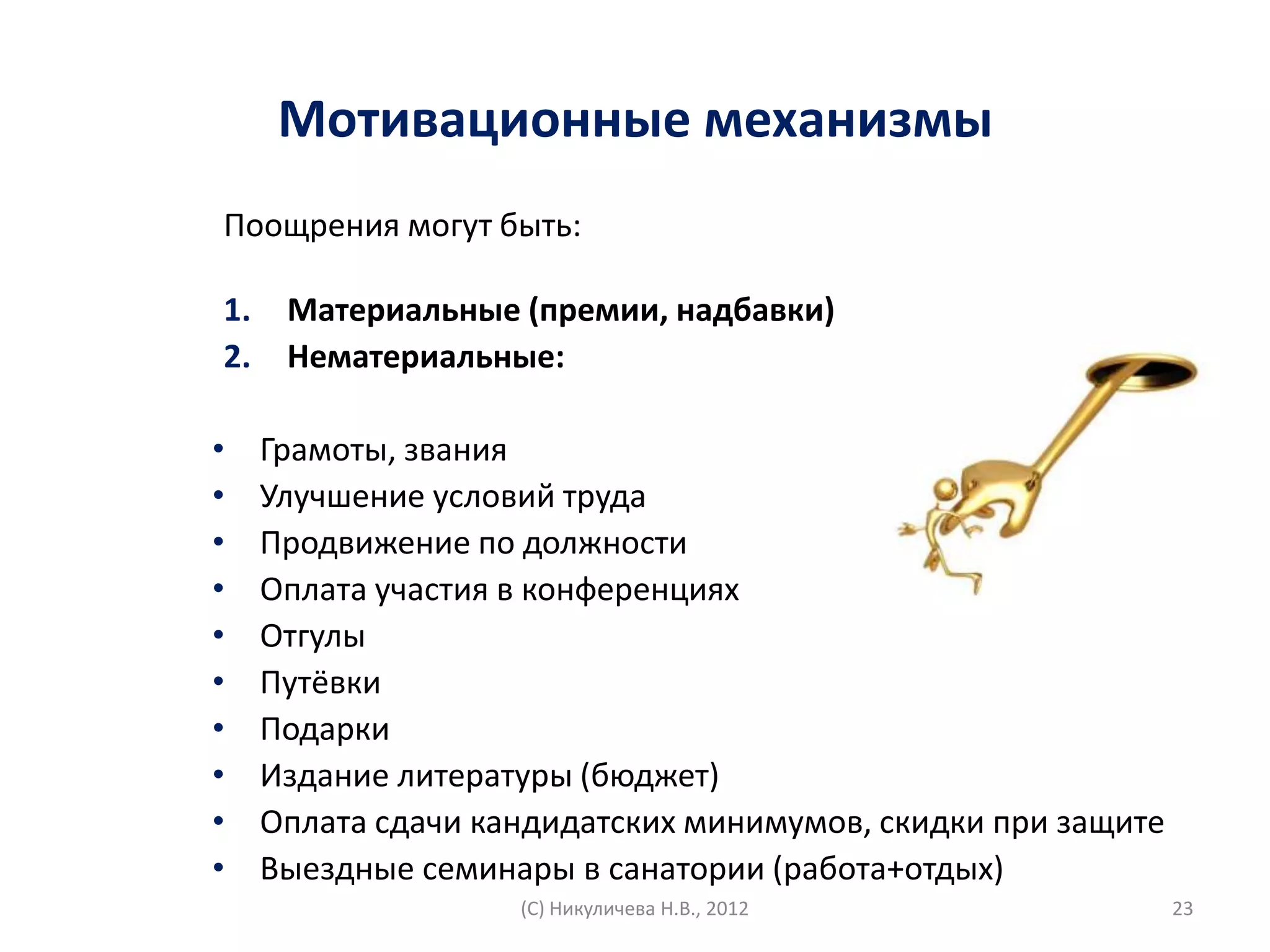 Мотивационные механизмы
Поощрения могут быть:

1.    Материальные (премии, надбавки)
2.    Нематериальные:

•    Грамоты, звания
•    Улучшение условий труда
•    Продвижение по должности
•    Оплата участия в конференциях
•    Отгулы
•    Путёвки
•    Подарки
•    Издание литературы (бюджет)
•    Оплата сдачи кандидатских минимумов, скидки при защите
•    Выездные семинары в санатории (работа+отдых)
                    (С) Никуличева Н.В., 2012                 23
 